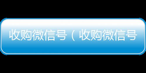 收购微信号vx回收联系方式（收购微信号秒结账）